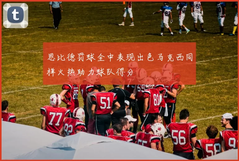 恩比德罚球全中表现出色马克西同样火热助力球队得分