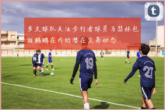 多支球队关注步行者球员马瑟林包括鹈鹕在内的潜在交易动态