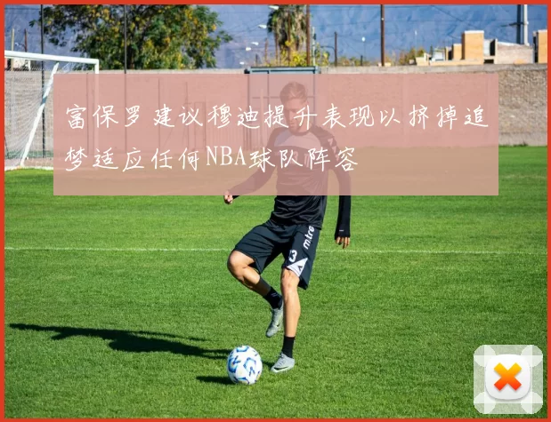 富保罗建议穆迪提升表现以挤掉追梦适应任何NBA球队阵容