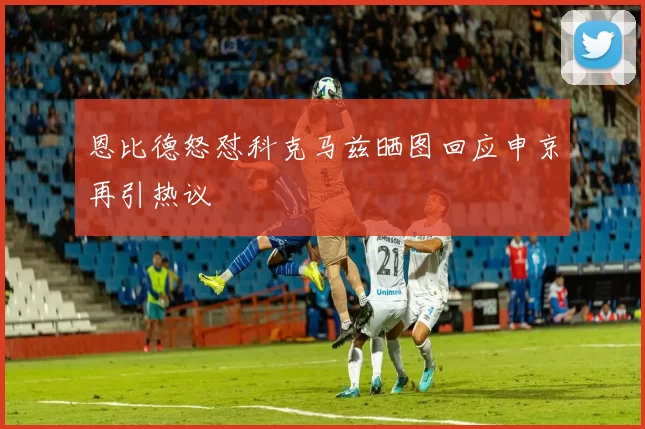恩比德怒怼科克马兹晒图回应申京再引热议