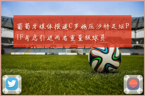 葡萄牙媒体报道C罗施压沙特足坛PIF考虑引进两名重量级球员