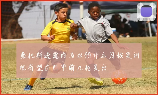 桑托斯透露内马尔预计本月恢复训练有望在巴甲前几轮复出